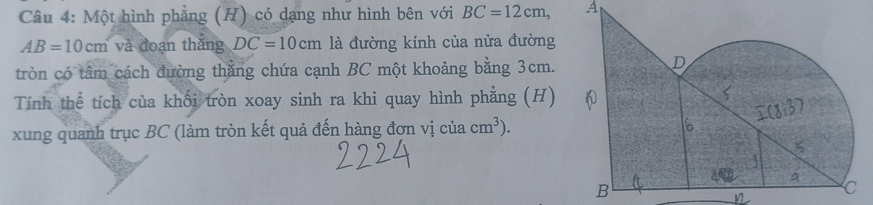 Một hình phẳng (H) có dạng như hình bên với BC=12cm, A
AB=10cm và đoạn thắng DC=10cm là đường kính của nửa đường 
tròn có tâm cách đường thăng chứa cạnh BC một khoảng bằng 3cm. 
Tính thể tích của khối tròn xoay sinh ra khi quay hình phẳng (H) 
xung quanh trục BC (làm tròn kết quả đến hàng đơn vị của cm^3).