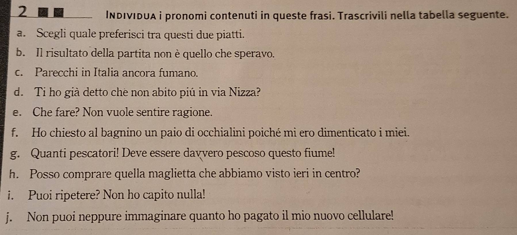 INDIvIdUA i pronomi contenuti in queste frasi. Trascrivili nella tabella seguente. 
a. Scegli quale preferisci tra questi due piatti. 
b. Il risultato della partita non è quello che speravo. 
c. Parecchi in Italia ancora fumano. 
d. Ti ho già detto che non abito piú in via Nizza? 
e. Che fare? Non vuole sentire ragione. 
f. Ho chiesto al bagnino un paio di occhialini poiché mi ero dimenticato i miei. 
g. Quanti pescatori! Deve essere davvero pescoso questo fiume! 
h. Posso comprare quella maglietta che abbiamo visto ieri in centro? 
i. Puoi ripetere? Non ho capito nulla! 
j. Non puoi neppure immaginare quanto ho pagato il mio nuovo cellulare!