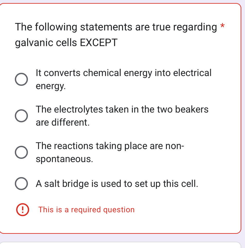 The following statements are true regarding *
galvanic cells EXCEPT
It converts chemical energy into electrical
energy.
The electrolytes taken in the two beakers
are different.
The reactions taking place are non-
spontaneous.
A salt bridge is used to set up this cell.
9 This is a required question