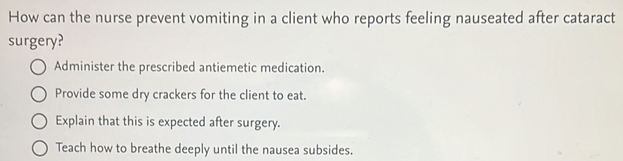 How can the nurse prevent vomiting in a client who reports feeling nauseated after cataract
surgery?
Administer the prescribed antiemetic medication.
Provide some dry crackers for the client to eat.
Explain that this is expected after surgery.
Teach how to breathe deeply until the nausea subsides.