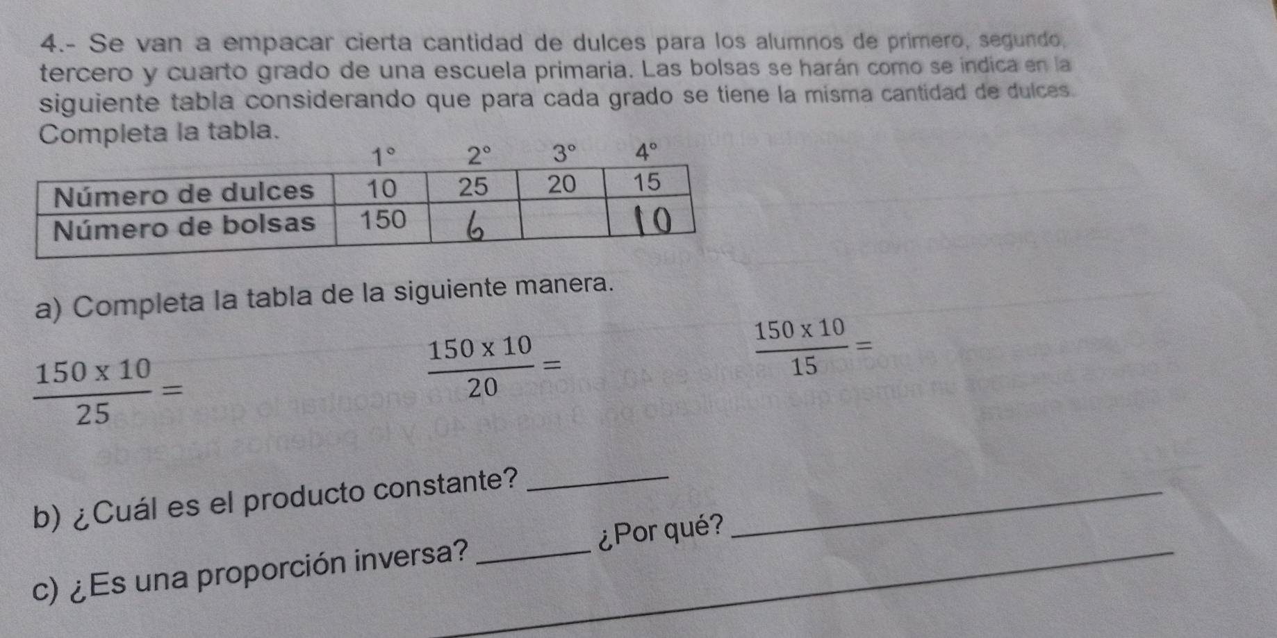 4.- Se van a empacar cierta cantidad de dulces para los alumnos de primero, segundo,
tercero y cuarto grado de una escuela primaria. Las bolsas se harán como se indica en la
siguiente tabla considerando que para cada grado se tiene la misma cantidad de dulces.
a la tabla.
a) Completa la tabla de la siguiente manera.
 (150* 10)/25 =
 (150* 10)/20 =
 (150* 10)/15 =
b) ¿Cuál es el producto constante?__
c) ¿Es una proporción inversa? _¿Por qué?_