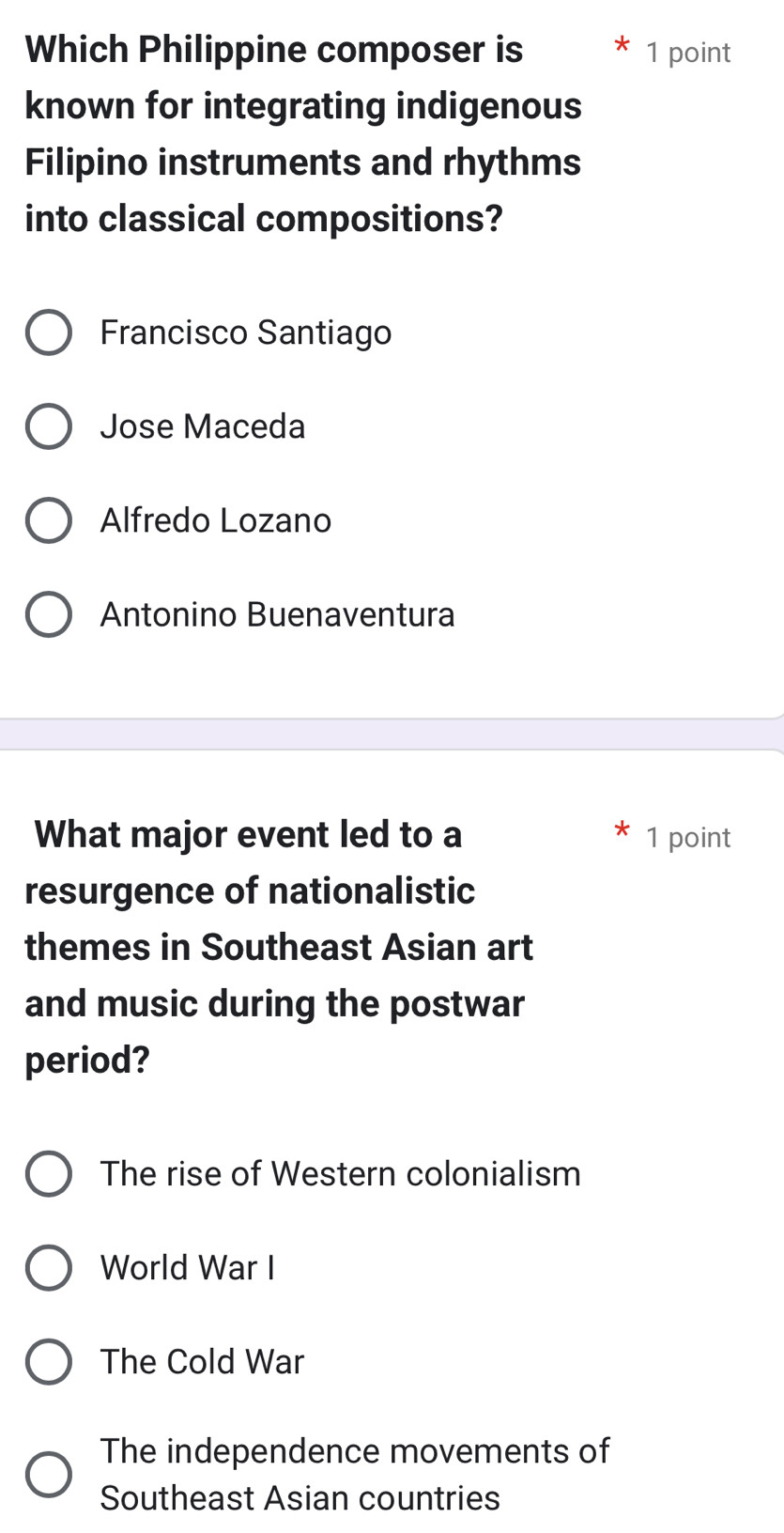 Which Philippine composer is 1 point
known for integrating indigenous
Filipino instruments and rhythms
into classical compositions?
Francisco Santiago
Jose Maceda
Alfredo Lozano
Antonino Buenaventura
What major event led to a 1 point
resurgence of nationalistic
themes in Southeast Asian art
and music during the postwar
period?
The rise of Western colonialism
World War I
The Cold War
The independence movements of
Southeast Asian countries