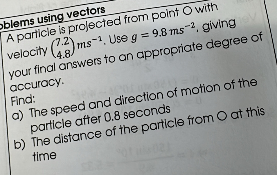 oblems using vectors 
A particle is projected from point O with 
velocity beginpmatrix 7.2 4.8endpmatrix ms^(-1). Use g=9.8ms^(-2) , giving 
your final answers to an appropriate degree of 
accuracy. 
a) The speed and direction of motion of the 
Find: 
particle after 0.8 seconds
b) The distance of the particle from O at this 
time