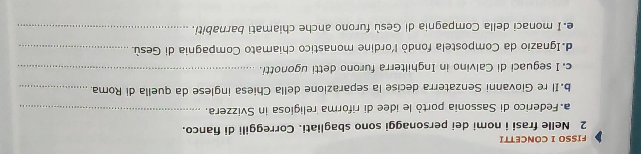 FISSO I CONCETTI 
2 Nelle frasi i nomi dei personaggi sono sbagliati. Correggili di fianco. 
a Federico di Sassonia portò le idee di riforma religiosa in Svizzera._ 
b.Il re Giovanni Senzaterra decise la separazione della Chiesa inglese da quella di Roma._ 
c. I seguaci di Calvino in Inghilterra furono detti ugonotti._ 
d.Ignazio da Compostela fondò l’ordine monastico chiamato Compagnia di Gesù._ 
e.I monaci della Compagnia di Gesù furono anche chiamati barnabiti._