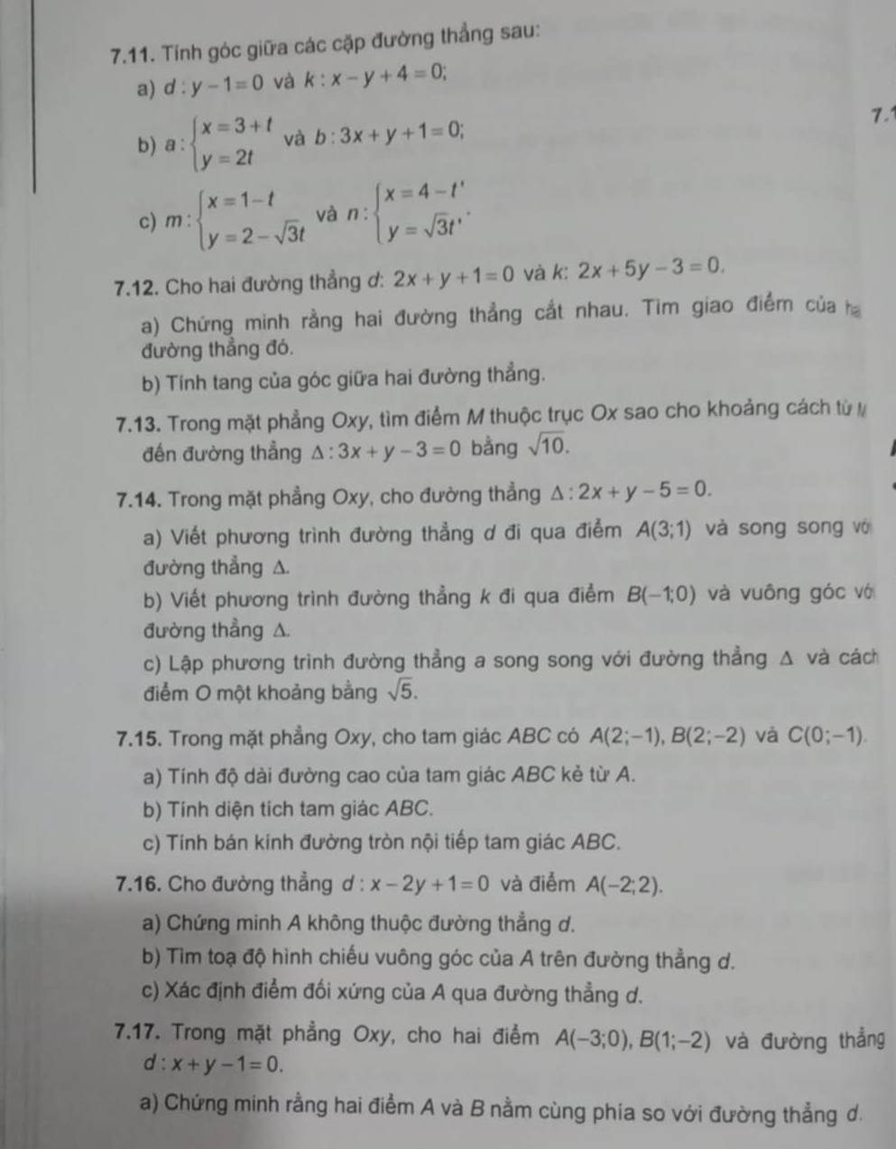 Tính góc giữa các cặp đường thẳng sau:
a) d:y-1=0 và k:x-y+4=0;
b) a:beginarrayl x=3+t y=2tendarray. và b:3x+y+1=0; 7.1
c) m:beginarrayl x=1-t y=2-sqrt(3)tendarray. và n:beginarrayl x=4-t' y=sqrt(3)t'endarray. .
7.12. Cho hai đường thẳng ơ: 2x+y+1=0 và k: 2x+5y-3=0
a) Chứng minh rằng hai đường thẳng cắt nhau. Tìm giao điểm của h
đường thẳng đó.
b) Tính tang của góc giữa hai đường thẳng.
7.13. Trong mặt phẳng Oxy, tìm điểm M thuộc trục Ox sao cho khoảng cách từ 
đến đường thẳng △ :3x+y-3=0 bằng sqrt(10).
7.14. Trong mặt phẳng Oxy, cho đường thẳng △ :2x+y-5=0.
a) Viết phương trình đường thẳng ơ đi qua điễm A(3;1) và song song vớ
đường thẳng A.
b) Viết phương trình đường thẳng k đi qua điểm B(-1;0) và vuông góc vớ
đường thẳng △.
c) Lập phương trình đường thẳng a song song với đường thẳng △ và cách
điểm O một khoảng bằng sqrt(5).
7.15. Trong mặt phẳng Oxy, cho tam giác ABC có A(2;-1),B(2;-2) và C(0;-1).
a) Tính độ dài đường cao của tam giác ABC kẻ từ A.
b) Tính diện tích tam giác ABC.
c) Tính bán kính đường tròn nội tiếp tam giác ABC.
7.16. Cho đường thẳng d : x-2y+1=0 và điểm A(-2;2).
a) Chứng minh A không thuộc đường thẳng d.
b) Tìm toạ độ hình chiếu vuông góc của A trên đường thẳng d.
c) Xác định điểm đối xứng của A qua đường thẳng d.
7.17. Trong mặt phẳng Oxy, cho hai điểm A(-3;0),B(1;-2) và đường thẳng
d : x+y-1=0.
a) Chứng minh rằng hai điểm A và B nằm cùng phia so với đường thẳng d.