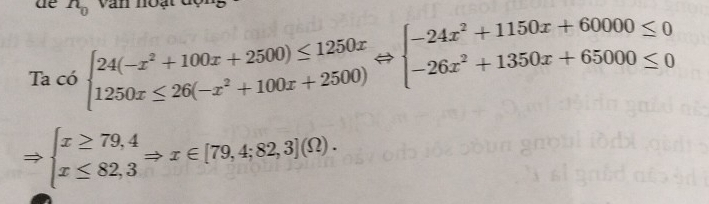 de n_0 văn noạt
Ta có beginarrayl 24(-x^2+100x+2500)≤ 1250x 1250x≤ 26(-x^2+100x+2500)endarray.  Leftrightarrow beginarrayl -24x^2+1150x+60000≤ 0 -26x^2+1350x+65000≤ 0endarray.
Rightarrow beginarrayl x≥ 79,4 x≤ 82,3endarray.  Rightarrow x∈ [79,4;82,3](Omega ).