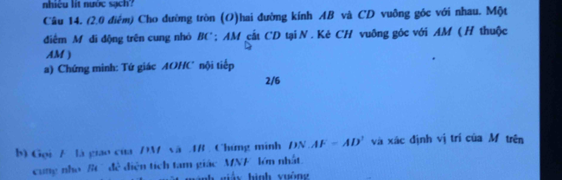 nhiệu lit nước sạch 
Câu 14. (2.0 điểm) Cho đường tròn (O)hai đường kính AB và CD vuông góc với nhau. Một 
điểm M di động trên cung nhỏ BC; AM cắt CD tại N . Kẻ CH vuông góc với AM ( H thuộc
AM ) 
a) Chứng minh: Tứ giác AOHC nội tiếp
2/6
b) Gọi F là giao của DM vã AB , Chứng minh DN.AF=AD' và xác định vị trí của Mỹ trên 
cung nho BC đề diện tích tam giác ' MNF lớn nhất. 
n giảy hình vuông