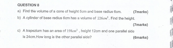 Find the volume of a cone of height 5cm and base radius 6cm. (7marks) 
b) A cylinder of base radius 6cm has a volume of 226cm^3. Find the height. 
(7marks) 
c) A trapezium has an area of 198cm^2 , height 12cm and one parallel side 
is 24cm.How long is the other parallel side? (6marks)