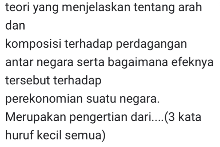 teori yang menjelaskan tentang arah 
dan 
komposisi terhadap perdagangan 
antar negara serta bagaimana efeknya 
tersebut terhadap 
perekonomian suatu negara. 
Merupakan pengertian dari....(3 kata 
huruf kecil semua)