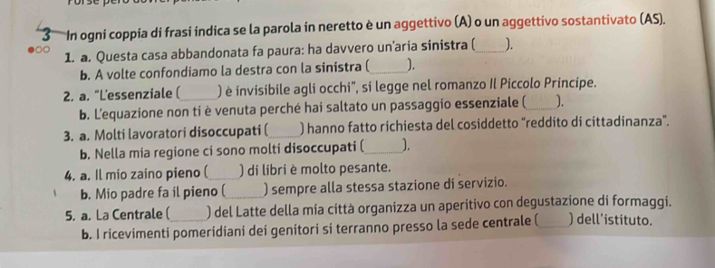 In ogni coppia di frasi indica se la parola in neretto è un aggettivo (A) o un aggettivo sostantivato (AS). 
1. a. Questa casa abbandonata fa paura: ha davvero un’aria sinistra (_ ). 
b. A volte confondiamo la destra con la sinistra (_ ). 
2. a. “L'essenziale (_ ) è invisibile agli occhi', si legge nel romanzo Il Piccolo Principe. 
b. Lequazione non ti è venuta perché hai saltato un passaggio essenziale (_ ). 
3. a. Molti lavoratori disoccupati (_ ) hanno fatto richiesta del cosiddetto “reddito di cittadinanza”. 
b. Nella mia regione ci sono molti disoccupati (_ ). 
4. a. Il mio zaino pieno (_ ) di libri è molto pesante. 
b. Mio padre fa il pieno (_ ) sempre alla stessa stazione di servizio. 
5. a. La Centrale (_ ) del Latte della mia città organizza un aperitivo con degustazione di formaggi. 
b. I ricevimenti pomeridiani dei genitori si terranno presso la sede centrale (_ ) dell'istituto.