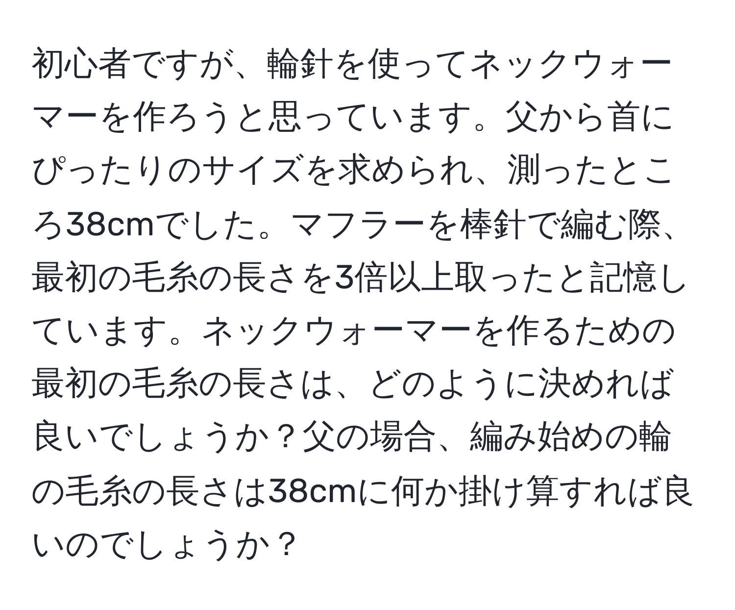 初心者ですが、輪針を使ってネックウォーマーを作ろうと思っています。父から首にぴったりのサイズを求められ、測ったところ38cmでした。マフラーを棒針で編む際、最初の毛糸の長さを3倍以上取ったと記憶しています。ネックウォーマーを作るための最初の毛糸の長さは、どのように決めれば良いでしょうか？父の場合、編み始めの輪の毛糸の長さは38cmに何か掛け算すれば良いのでしょうか？