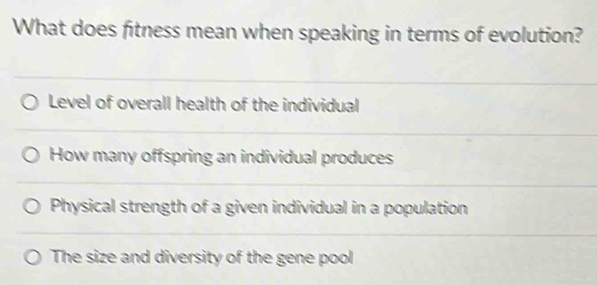 What does fitness mean when speaking in terms of evolution?
Level of overall health of the individual
How many offspring an individual produces
Physical strength of a given individual in a population
The size and diversity of the gene pool