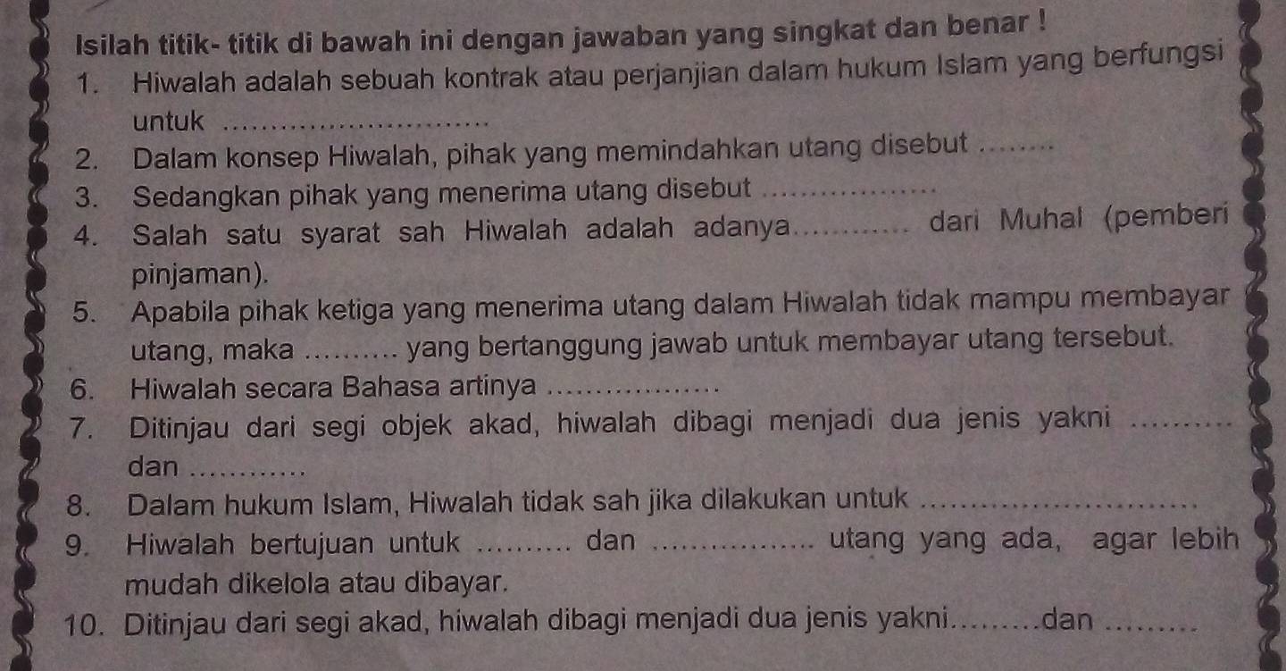 Isilah titik- titik di bawah ini dengan jawaban yang singkat dan benar ! 
1. Hiwalah adalah sebuah kontrak atau perjanjian dalam hukum Islam yang berfungsi 
untuk_ 
2. Dalam konsep Hiwalah, pihak yang memindahkan utang disebut_ 
3. Sedangkan pihak yang menerima utang disebut_ 
4. Salah satu syarat sah Hiwalah adalah adanya_ dari Muhal (pemberi 
pinjaman). 
5. Apabila pihak ketiga yang menerima utang dalam Hiwalah tidak mampu membayar 
utang, maka _yang bertanggung jawab untuk membayar utang tersebut. 
6. Hiwalah secara Bahasa artinya_ 
7. Ditinjau dari segi objek akad, hiwalah dibagi menjadi dua jenis yakni_ 
dan_ 
8. Dalam hukum Islam, Hiwalah tidak sah jika dilakukan untuk_ 
9. Hiwalah bertujuan untuk _dan _utang yang ada, agar lebih 
mudah dikelola atau dibayar. 
10. Ditinjau dari segi akad, hiwalah dibagi menjadi dua jenis yakni._ dan_