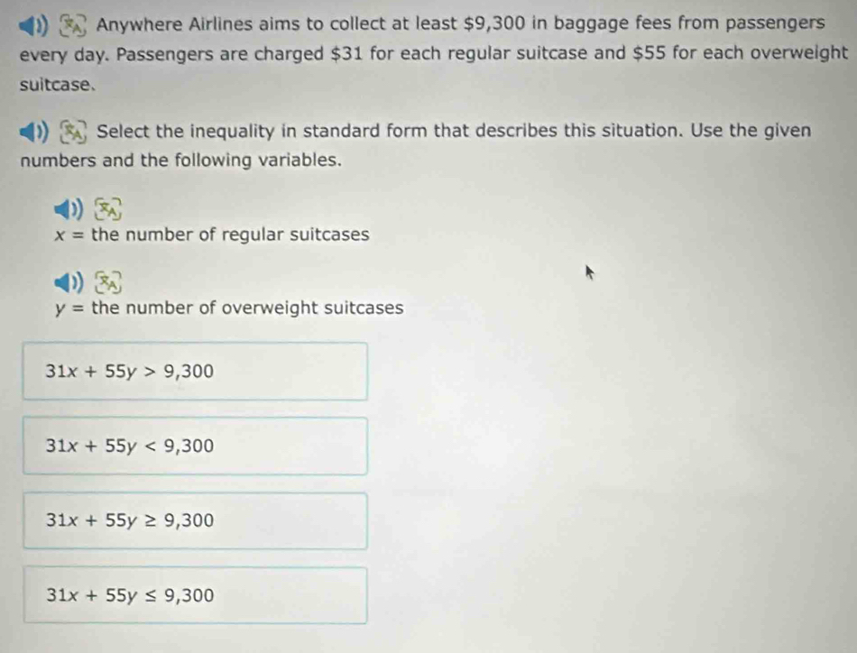 Anywhere Airlines aims to collect at least $9,300 in baggage fees from passengers
every day. Passengers are charged $31 for each regular suitcase and $55 for each overweight
suitcase.
Select the inequality in standard form that describes this situation. Use the given
numbers and the following variables.
x= the number of regular suitcases
y= the number of overweight suitcases
31x+55y>9,300
31x+55y<9,300
31x+55y≥ 9,300
31x+55y≤ 9,300