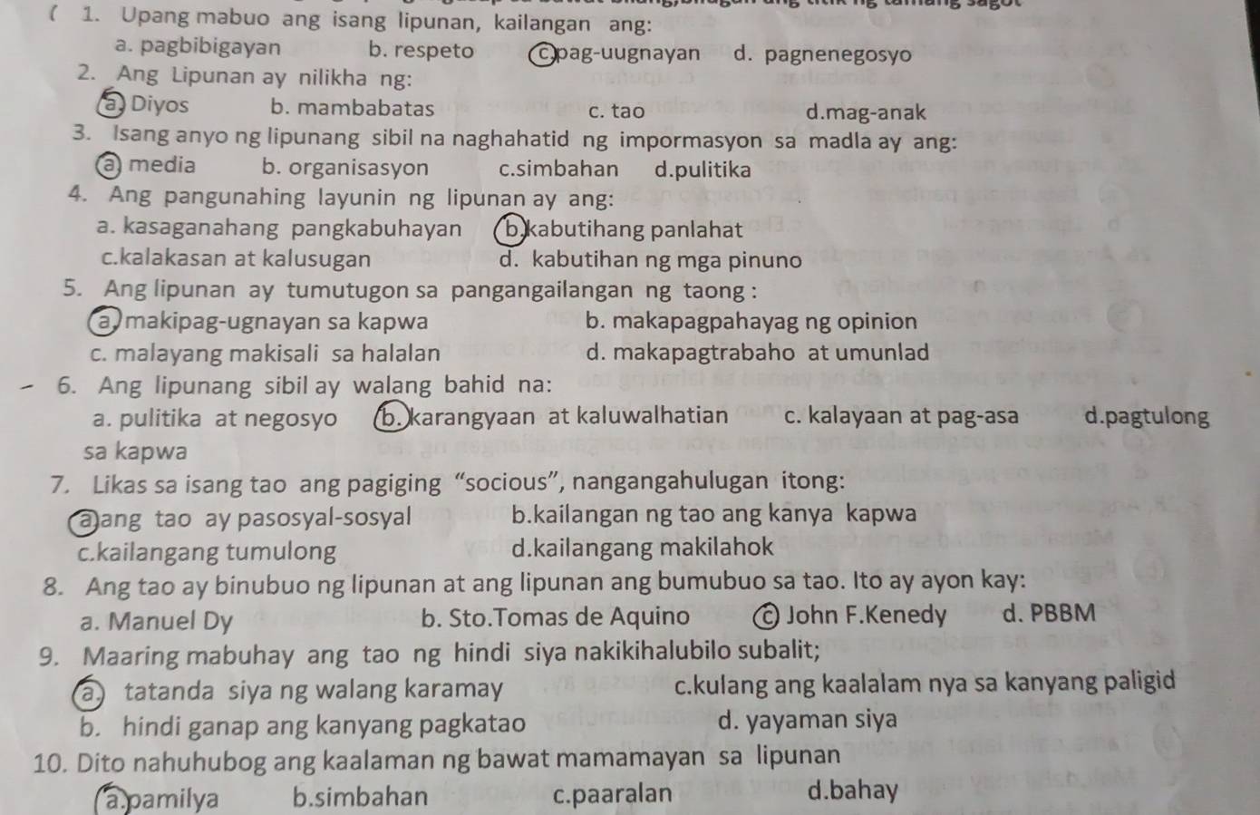 ( 1. Upang mabuo ang isang lipunan, kailangan ang:
a. pagbibigayan b. respeto cpag-uugnayan d. pagnenegosyo
2. Ang Lipunan ay nilikha ng:
a Diyos b. mambabatas c. tao d.mag-anak
3. Isang anyo ng lipunang sibil na naghahatid ng impormasyon sa madla ay ang:
a media b. organisasyon c.simbahan d.pulitika
4. Ang pangunahing layunin ng lipunan ay ang:
a. kasaganahang pangkabuhayan b kabutihang panlahat
c.kalakasan at kalusugan d. kabutihan ng mga pinuno
5. Ang lipunan ay tumutugon sa pangangailangan ng taong :
a makipag-ugnayan sa kapwa b. makapagpahayag ng opinion
c. malayang makisali sa halalan d. makapagtrabaho at umunlad
6. Ang lipunang sibil ay walang bahid na:
a. pulitika at negosyo b. karangyaan at kaluwalhatian c. kalayaan at pag-asa d.pagtulong
sa kapwa
7. Likas sa isang tao ang pagiging “socious”, nangangahulugan itong:
a)ang tao ay pasosyal-sosyal b.kailangan ng tao ang kanya kapwa
c.kailangang tumulong d.kailangang makilahok
8. Ang tao ay binubuo ng lipunan at ang lipunan ang bumubuo sa tao. Ito ay ayon kay:
a. Manuel Dy b. Sto.Tomas de Aquino © John F.Kenedy d. PBBM
9. Maaring mabuhay ang tao ng hindi siya nakikihalubilo subalit;
a) tatanda siya ng walang karamay c.kulang ang kaalalam nya sa kanyang paligid
b. hindi ganap ang kanyang pagkatao d. yayaman siya
10. Dito nahuhubog ang kaalaman ng bawat mamamayan sa lipunan
apamilya b.simbahan c.paaralan d.bahay