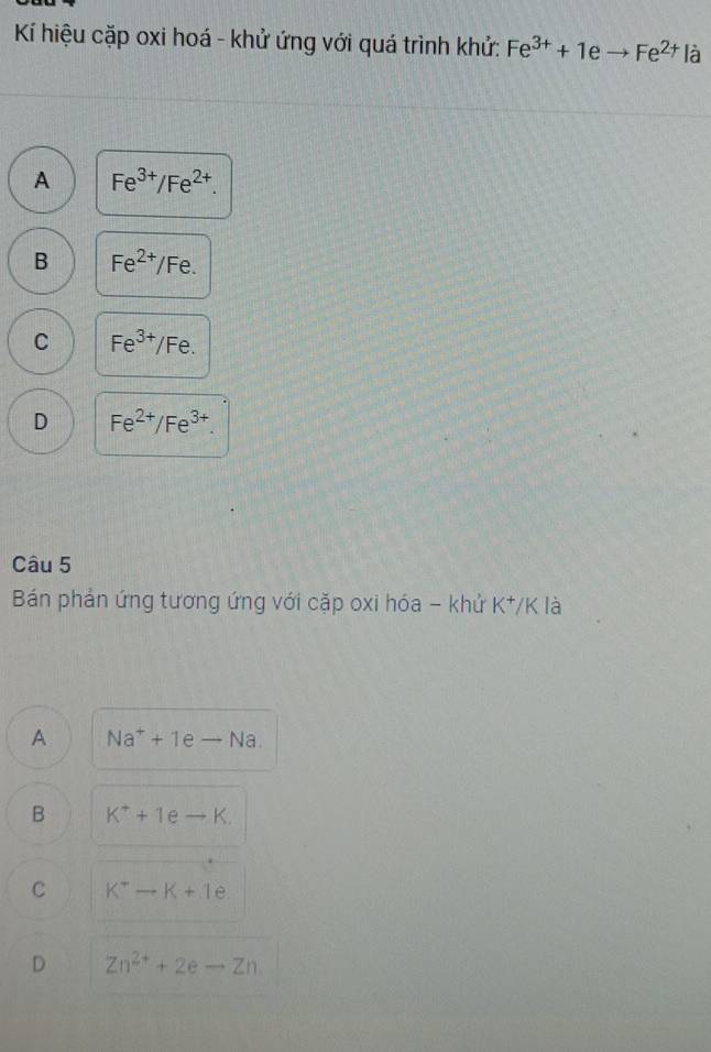 Kí hiệu cặp oxi hoá - khử ứng với quá trình khử: Fe^(3+)+1eto Fe^(2+) là
A Fe^(3+)/Fe^(2+).
B Fe^(2+)/Fe.
C Fe^(3+)/Fe.
D Fe^(2+)/Fe^(3+). 
Câu 5
Bán phản ứng tương ứng với cặp oxi hóa - khử K^+, K là
A Na^++1eto Na.
B K^++1eto K.
C K^+-K+1e.
D Zn^(2+)+2eto Zn