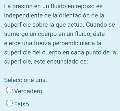 La presión en un fluido en reposo es
independiente de la orientación de la
superficie sobre la que actúa. Cuando se
sumerge un cuerpo en un fluido, éste
ejerce una fuerza perpendicular a la
superficie del cuerpo en cada punto de la
superficie, este eneunciado es:
Seleccione una:
Verdadero
Falso