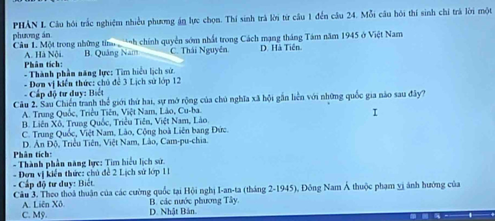 PHẢN L Câu hồi trắc nghiệm nhiều phương án lực chọn. Thí sinh trà lời từ cầu 1 đến câu 24. Mỗi câu hỏi thí sinh chỉ trả lời một
phương án
Câu 1. Một trong những tim nh chính quyền sớm nhất trong Cách mạng tháng Tám năm 1945 ở Việt Nam
A. Hà Nội. B. Quảng Nam C. Thái Nguyên. D. Hà Tiên.
Phân tích:
- Thành phần năng lực: Tìm hiểu lịch sử,
- Đơn vị kiến thức: chủ đề 3 Lịch sử lớp 12
- Cấp độ tư duy: Biết
Câu 2. Sau Chiến tranh thể giới thứ hai, sự mở rộng của chủ nghĩa xã hội gần liền với những quốc gia nào sau đây?
A. Trung Quốc, Triều Tiên, Việt Nam, Lảo, Cu-ba.
I
B. Liên Xô, Trung Quốc, Triều Tiên, Việt Nam, Lào.
C. Trung Quốc, Việt Nam, Lào, Cộng hoà Liên bang Đức.
D. Ân Độ, Triều Tiên, Việt Nam, Lào, Cam-pu-chia.
Phân tích:
- Thành phần năng lực: Tìm hiểu lịch sử.
- Đơn vị kiến thức: chủ đề 2 Lịch sử lớp 11
- Cấp độ tư duy: Biết.
Câu 3. Theo thoả thuận của các cường quốc tại Hội nghị I-an-ta (tháng 2 -1945), Đông Nam Á thuộc phạm vị ảnh hướng của
A. Liên Xô. B. các nước phương Tây
C. Mỹ. D. Nhật Bản.