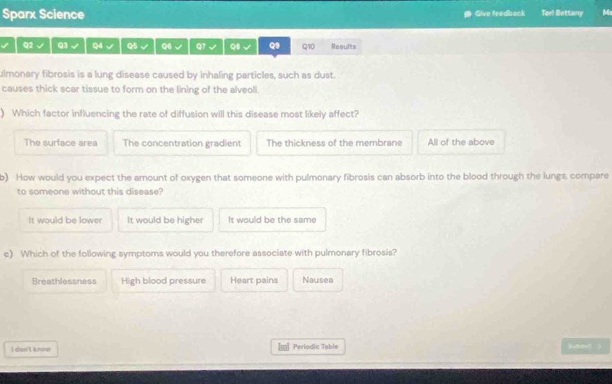 Sparx Science Give feedback Torl Bettany M
Q2 Q3 Q4 Q5 Q6 Q7 Q8 Q9 Q10 Results
ulmonary fibrosis is a lung disease caused by inhaling particles, such as dust.
causes thick scar tissue to form on the lining of the alveoll.
) Which factor influencing the rate of diffusion will this disease most likely affect?
The surface area The concentration gradient The thickness of the membrane All of the above
b) How would you expect the amount of oxygen that someone with pulmonary fibrosis can absorb into the blood through the lungs, compare
to someone without this disease?
It would be lower It would be higher It would be the same
c) Which of the following symptoms would you therefore associate with pulmonary fibrosis?
Breathlessness High blood pressure Heart pains Nausea
I dan't know Periodic Table
luhm8 )