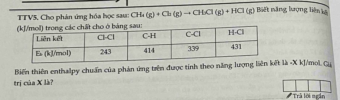 TTV5. Cho phản ứng hóa học sau: CH_4(g)+Cl_2(g)to CH_3Cl(g)+HCl(g) Biết năng lượng liên kết 
ở bảng sau: 
Biến thiên enthalpy chuẩn của phản ứng trên được tính theo năng t là -X kJ/mol. Giá 
trị của X là? 
Trả lời ngắn