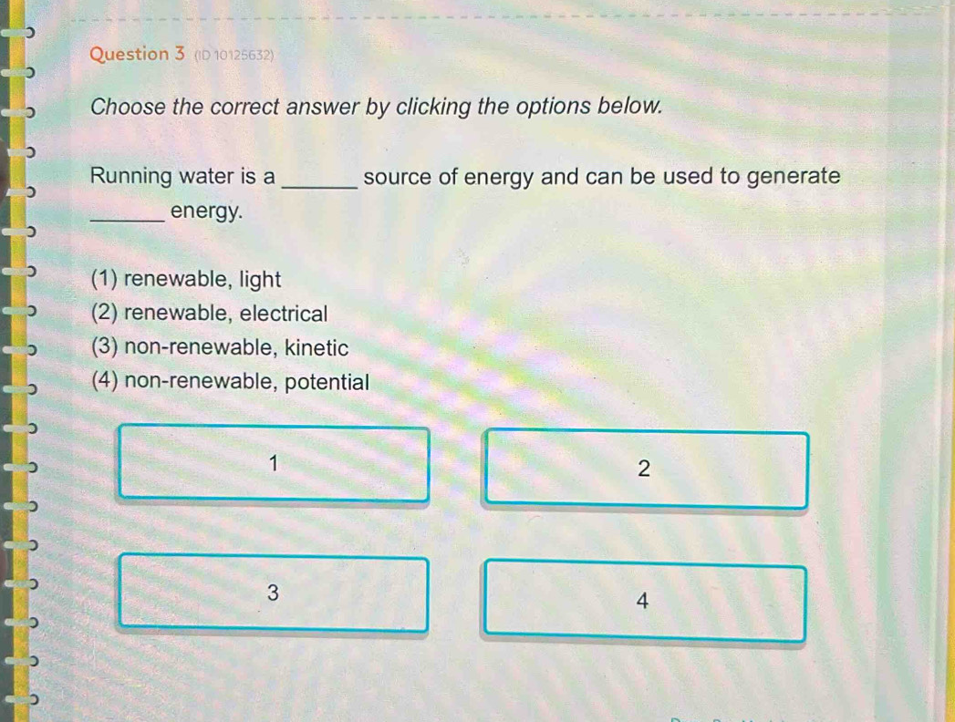 (ID 10125632)
Choose the correct answer by clicking the options below.
Running water is a _source of energy and can be used to generate
)
_energy.
(1) renewable, light
(2) renewable, electrical
(3) non-renewable, kinetic
(4) non-renewable, potential
1
2
3
4