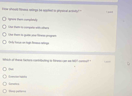 How should fitness ratings be applied to physical activity? * 1 point
Ignore them completely
Use them to compete with others
Use them to guide your fitness program
Only focus on high fitness ratings
Which of these factors contributing to fitness çan we NOT control? * Il point
Diet
Exercise habits
Genetics
Sleep patterns