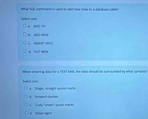 What SQL command is used to add new rows to a database table?
Select one:
a. ADD TO
b. ADD NEW
c. INSERT INTO
d. PUT NEW
When entering data for a TEXT field, the data should be surrounded by what symbols?
Select one:
a. Single, straight quote marks
b. forward slashes
c. Curly "smart" quote marks
d. dollar signs