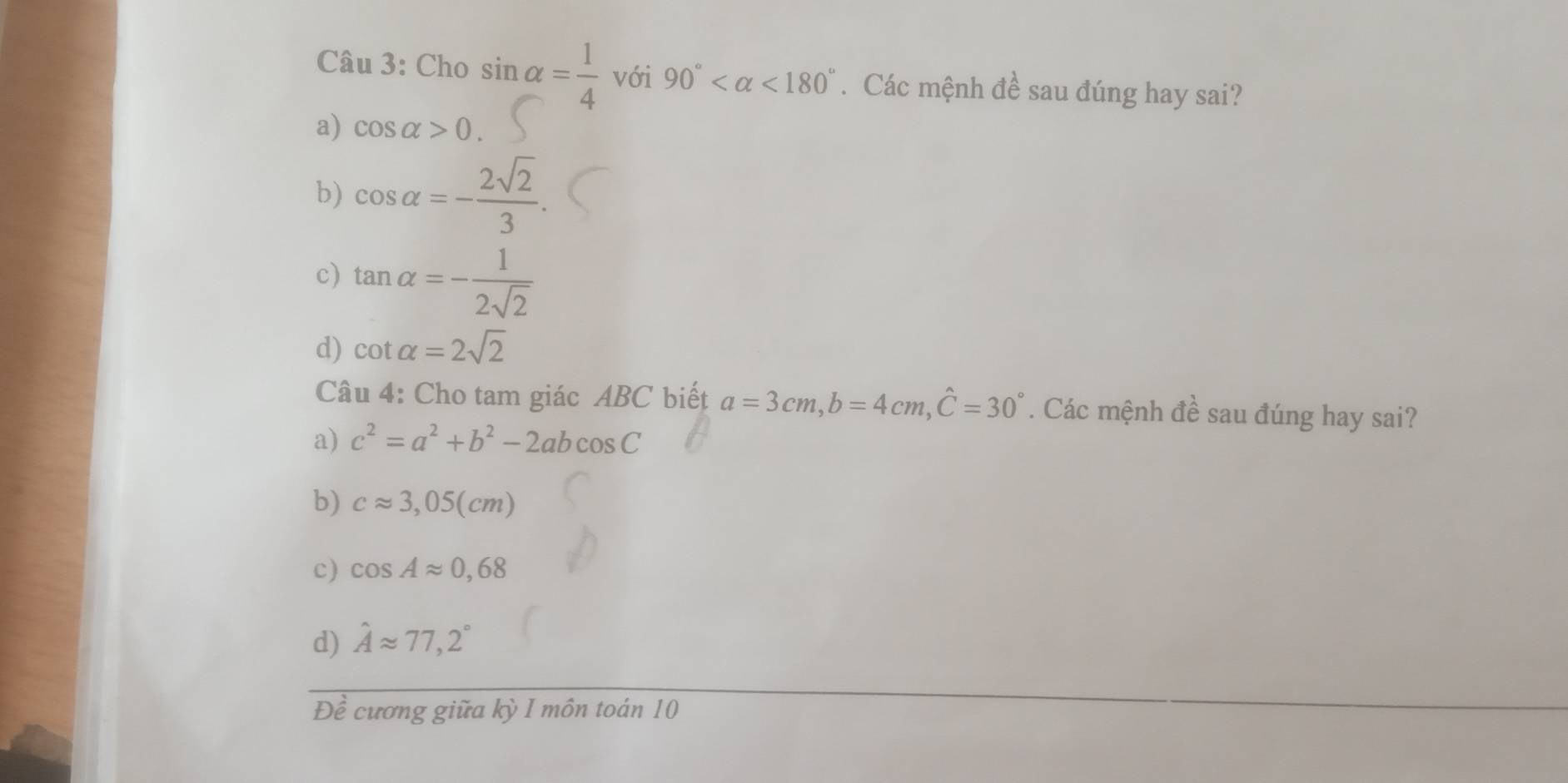 Cho sin alpha = 1/4  với 90° <180°. Các mệnh đề sau đúng hay sai?
a) cos alpha >0.
b) cos alpha =- 2sqrt(2)/3 .
c) tan alpha =- 1/2sqrt(2) 
d) cot alpha =2sqrt(2)
Câu 4: Cho tam giác ABC biết a=3cm, b=4cm, hat C=30°. Các mệnh đề sau đúng hay sai?
a) c^2=a^2+b^2-2abcos C
b) capprox 3,05(cm)
c) cos Aapprox 0,68
d) hat Aapprox 77,2°
Đề cương giữa kỳ I môn toán 10