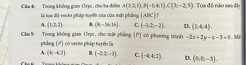 Trong không gian Oxyz , cho ba điểm A(3;2;1), B(-1;4;1), C(3;-2;5) Tọa độ nào sau đây
là tọa độ vectơ pháp tuyến của của mặt phẳng (ABC) ?
A. (1;2;2). B. (8;-16;16). C. (-1;2;-2). D. (1;4;4). 
Câu 5: Trong không gian Oxyz, cho mặt phẳng (P) có phương trình -2x+2y-z-3=0. Mặt
phẳng (P) có vectơ pháp tuyến là
A. (4;-4;2). B. (-2;2;-3). C. (-4;4;2). D. (0;0;-3). 
Câu 6: Tron g k