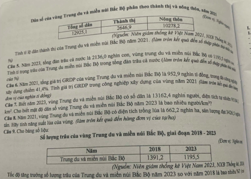 Dân số và miền núi Bắc Bộ phân theo thành thị và nông thôn, năm 2021
ơm vị: Nghĩn ngy
1.
1
Tháng kê, 200 
Tinh tỉ lệ dân thành thị của Trung du và miền núi Bắc Bộ năm 20đến số thập phần thứ thau c
%)
Cầu 5. Năm 2023, tổng đàn trâu cả nước là 2136,0 nghìn con, vùng trung du và miền núi Bắc Bộ có 1193,5 nghĩin cm
Tính tỉ trọong trâu của Trung du miền núi Bắc Bộ trong tổng đàn trâu cả nước (làm tròn kết quả đến số thập phần thứ va
của %)
Cầu 6. Năm 2021, tồng giá trị GRDP của vùng Trung du và miền núi Bắc Bộ là 952,9 nghìn tỉ đồng, trong đó công ngện
xây dựng chiếm 41,4%. Tính giá trị GRDP trong công nghiệp xây dựng của vùng năm 2021 (làm tròn kết quá dến hơng
đơn vị của nghìn ti đồng)
Câu 7. Biết năm 2023, vùng Trung du và miền núi Bắc Bộ có số dân là 13162,4 nghìn người, diện tích tự nhiên 91
km^2 Cho biết mật độ dân số vùng Trung du và miền núi Bắc Bộ năm 2023 là bao nhiêu người/ m^2 ?
Cầu 8. Năm 2021, vùng Trung du và miền núi Bắc Bộ có diện tích trồng lúa là 662,2 nghìn ha, sản lượng đạt 3426,5 nga
tấn. Hãy tính năng suất lúa của vùng. (làm tròn kết quả đến hàng đơn vị của tạ/ha)
Câu 9. Cho bảng số liệu:
Số lượng trâu của vùng Trung du và miền núi Bắc Bộ, giai đoạn 2018 - 2023
(Đơn vị: Nghin cm
(Nguồn: Niên giám thống kê Việt Namhống kê, 224
Tốc độ tăng trưởng số lượng trâu của Trung du và miền núi Bắc Bộ năm 2023 so với năm 2018 là bao nhiêu %? (cư