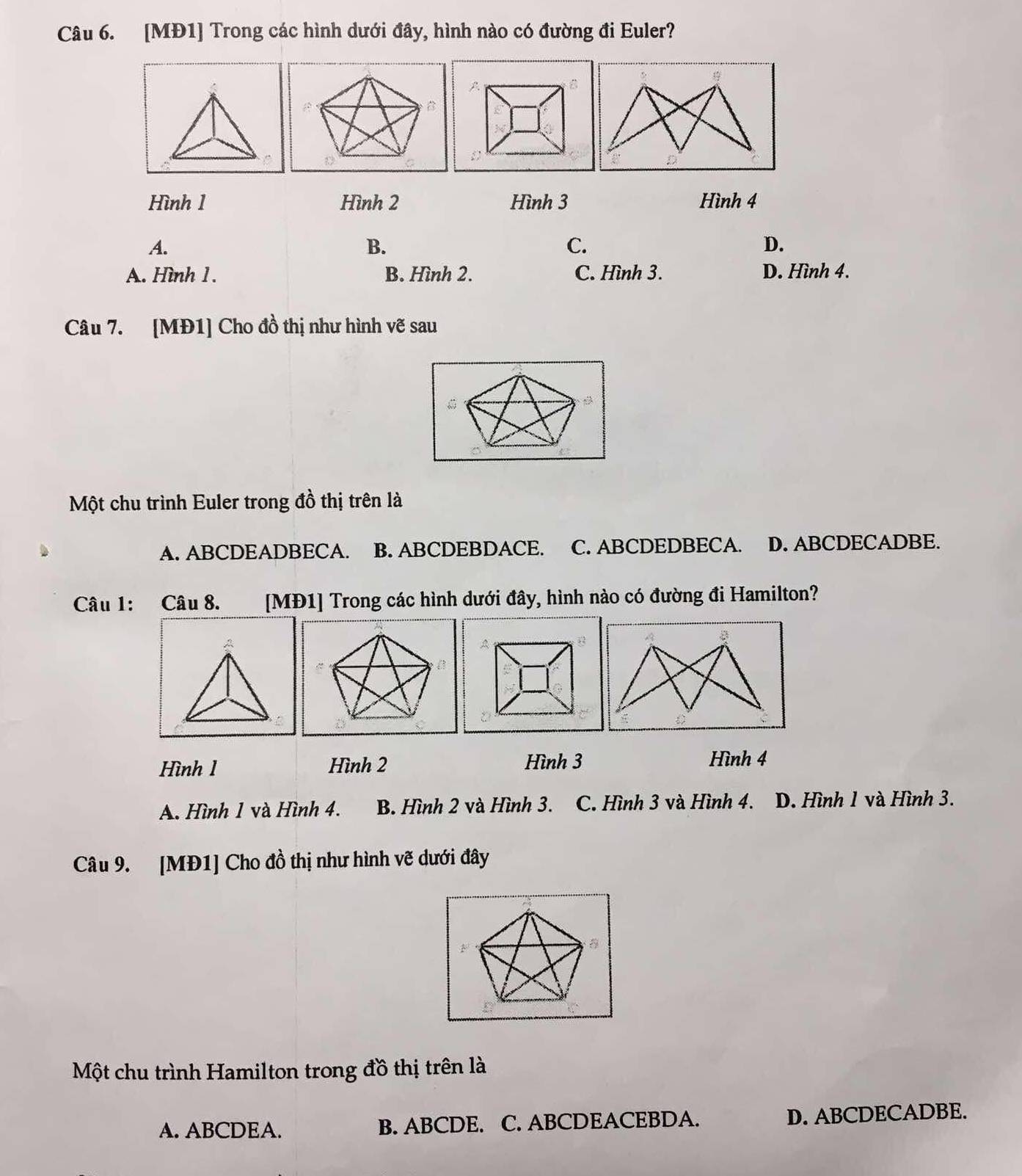 [MĐ1] Trong các hình dưới đây, hình nào có đường đi Euler?
Hình 1 Hình 2 Hình 3 Hình 4
A.
B.
C.
D.
A. Hình 1 . B. Hình 2. C. Hình 3. D. Hình 4.
Câu 7. [MĐ1] Cho đồ thị như hình vẽ sau
Một chu trình Euler trong đồ thị trên là
A. ABCDEADBECA. B. ABCDEBDACE. C. ABCDEDBECA. D. ABCDECADBE.
Câu 1: Câu 8. [MĐ1] Trong các hình dưới đây, hình nào có đường đi Hamilton?
Hình 1 Hình 2 Hình 3 Hình 4
A. Hình 1 và Hình 4. B. Hình 2 và Hình 3. C. Hình 3 và Hình 4. D. Hình 1 và Hình 3.
Câu 9. [MĐ1] Cho đồ thị như hình vẽ dưới đây
Một chu trình Hamilton trong đồ thị trên là
A. ABCDEA. B. ABCDE. C. ABCDEACEBDA. D. ABCDECADBE.