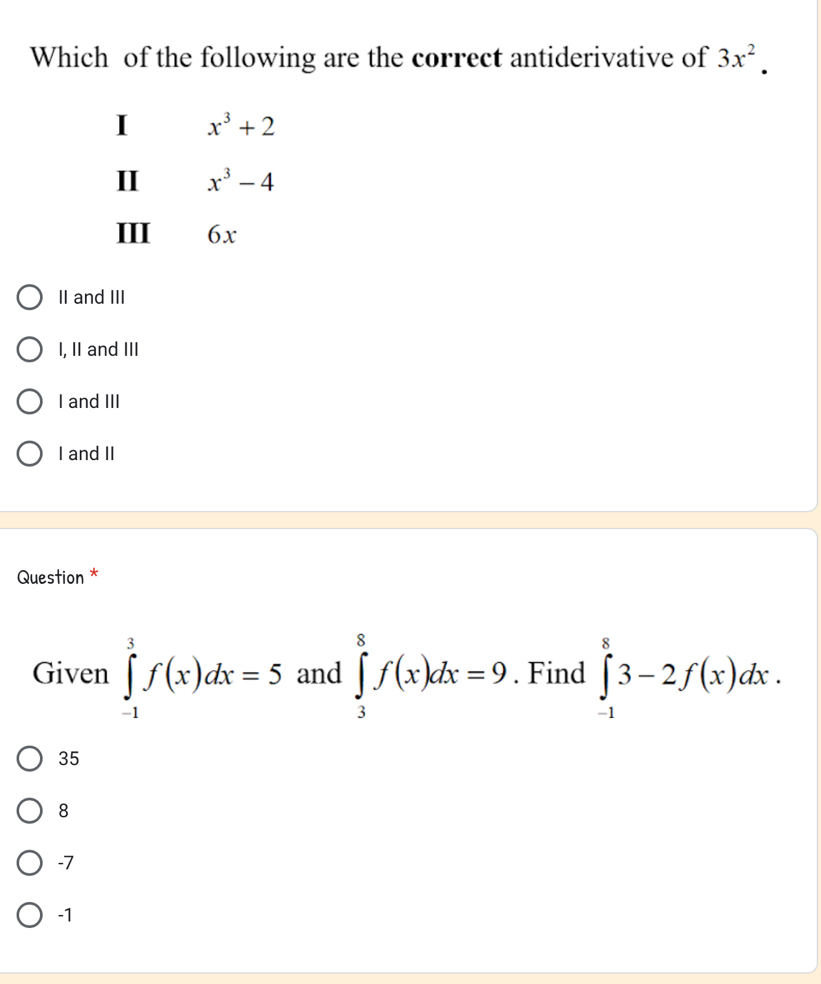 Which of the following are the correct antiderivative of 3x^2. 
I x^3+2
II x^3-4
III 6x
II and III
I, II and III
I and III
I and II
Question *
Given ∈tlimits _(-1)^3f(x)dx=5 and ∈tlimits _3^8f(x)dx=9. Find ∈tlimits _(-1)^83-2f(x)dx.
35
8
-7
-1