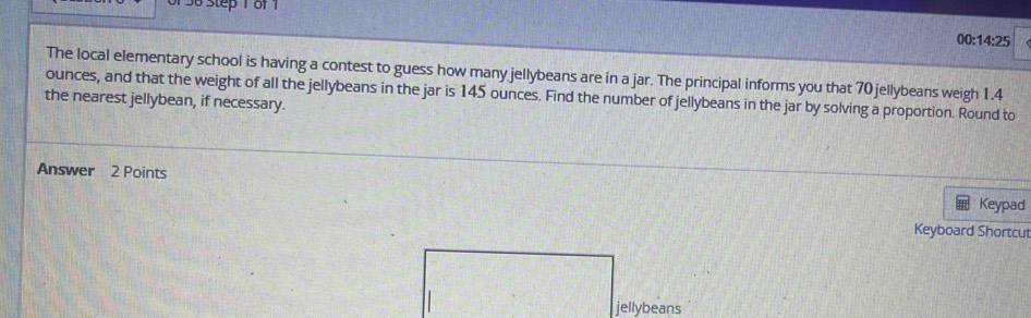 1 36 Step 1 of 1
0:14:25
The local elementary school is having a contest to guess how many jellybeans are in a jar. The principal informs you that 70 jellybeans weigh 1.4
the nearest jellybean, if necessary. ounces, and that the weight of all the jellybeans in the jar is 145 ounces. Find the number of jellybeans in the jar by solving a proportion. Round to 
Answer 2 Points Keypad 
Keyboard Shortcut 
jellybeans