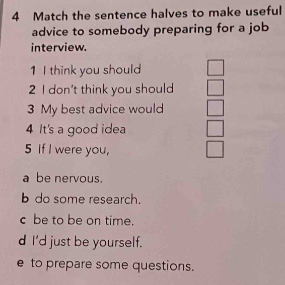 Match the sentence halves to make useful
advice to somebody preparing for a job
interview.
1 I think you should □
2 I don't think you should □ 
3 My best advice would
4 It's a good idea
5 If I were you,
a be nervous.
b do some research.
c be to be on time.
d I'd just be yourself.
e to prepare some questions.