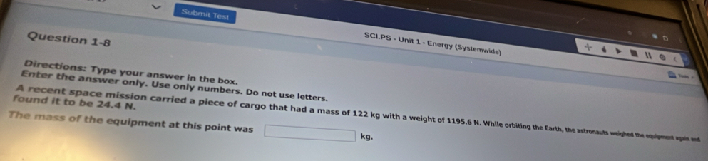 Submit Test SCI.PS - Unit 1 - Energy (Systemwide) 
Question 1-8 
Directions: Type your answer in the box. 
Enter the answer only. Use only numbers. Do not use letters. 
found it to be 24.4 N. 
A recent space mission carried a piece of cargo that had a mass of 122 kg with a weight of 1195.6 N. While orbinhhe Earth, the astronauts weighed the equipment again and 
The mass of the equipment at this point was
kg.