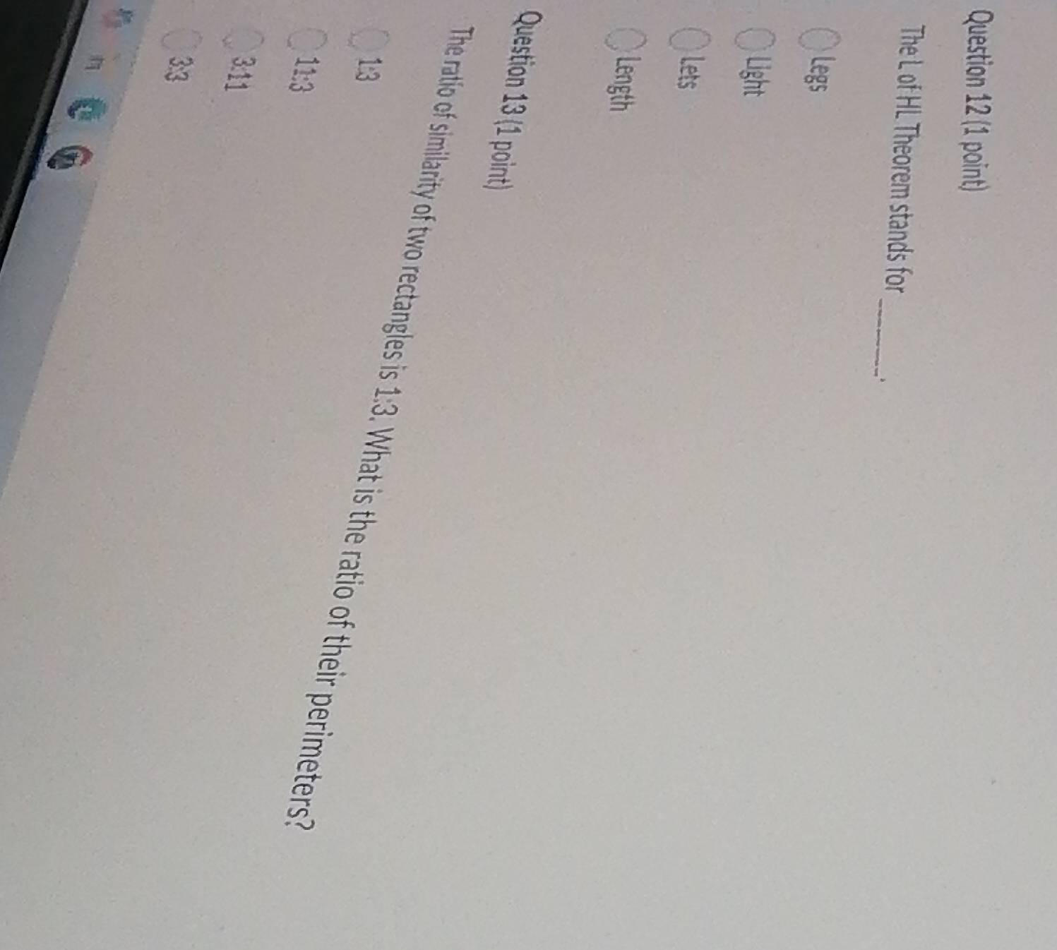 The L of HL Theorem stands for
Legs
Light
Lets
Length
Question 13 (1 point)
The ratio of similarity of two rectangles is 1:3. What is the ratio of their perimeters
1:3
11:3
3:11
3:3