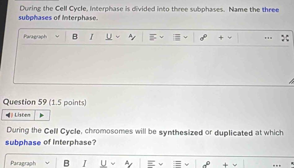 During the Cell Cycle, Interphase is divided into three subphases. Name the three 
subphases of Interphase. 
Paragraph B I U Ay + .. 
Question 59 (1.5 points) 
Listen 
During the Cell Cycle, chromosomes will be synthesized or duplicated at which 
subphase of Interphase? 
Paragraph B I U A + 
…