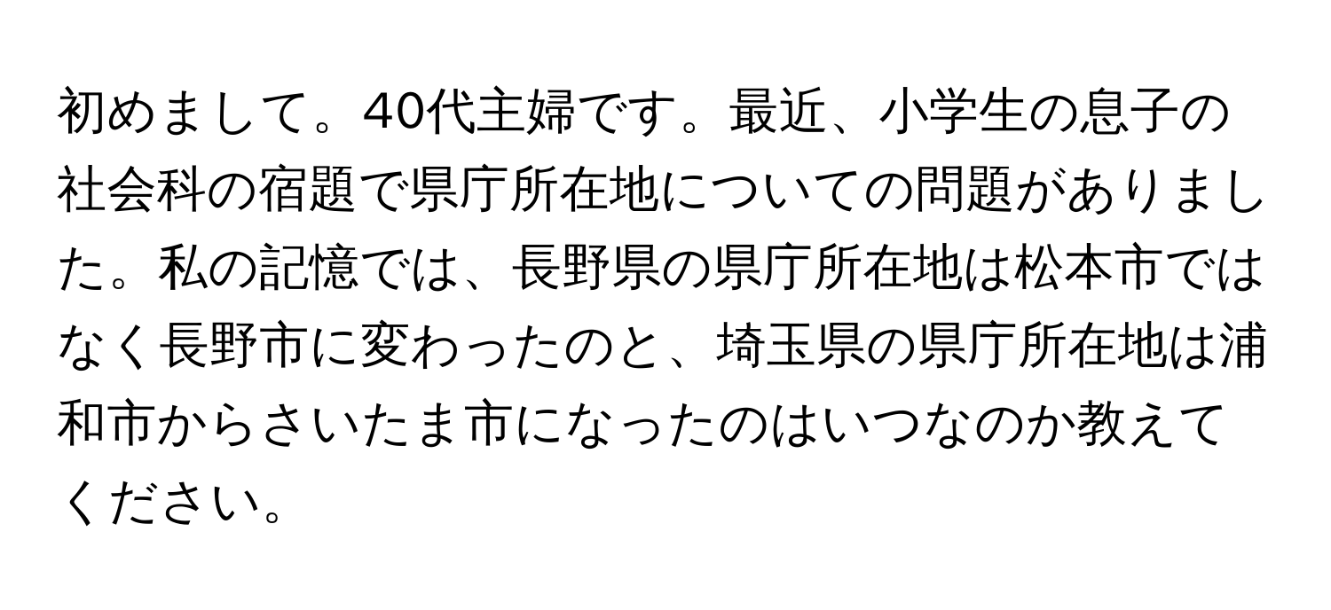 初めまして。40代主婦です。最近、小学生の息子の社会科の宿題で県庁所在地についての問題がありました。私の記憶では、長野県の県庁所在地は松本市ではなく長野市に変わったのと、埼玉県の県庁所在地は浦和市からさいたま市になったのはいつなのか教えてください。