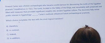 Howard Carter was a Birtish anchaeologist who became world-famous for discovering the tomb of the Egyptian
pharaoh Tutankhamun in 1922. The tomb, located in the Valley of the Kings, was remarkably well-preserved and
filled with treasures that provided significant insights into ancient Egyptian culture. The discovery help revive
public interest in Egyptology _Carter's methods influenced future archaeological practions.
Which choice completes the text with the most logical transition?
t
A) therefore.
B) in contrav.
C) indeed.
D in addition,