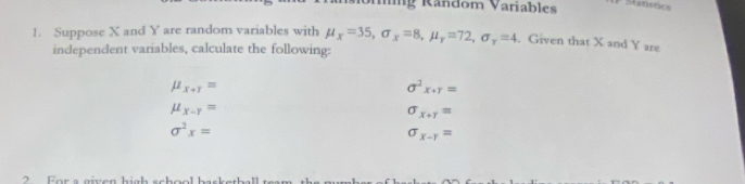 ng Random Variables Stanstics 
1. Suppose X and Y are random variables with mu _x=35, sigma _x=8, mu _y=72, sigma _y=4. Given that X and Y are 
independent variables, calculate the following:
mu _x+r=
sigma^2x· gamma =
mu _x-y=
sigma _x+r=
sigma^2x=
sigma _x-r=
2 For a