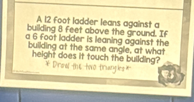 A 12 foot ladder leans against a 
building 8 feet above the ground. If 
a 6 foot ladder is leaning against the 
building at the same angle, at what 
height does it touch the building?