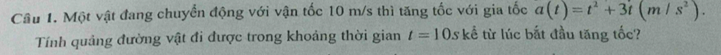 Một vật đang chuyển động với vận tốc 10 m/s thì tăng tốc với gia tốc a(t)=t^2+3t(m/s^2). 
Tính quảng đường vật đi được trong khoảng thời gian t=10s kể từ lúc bắt đầu tăng tốc?