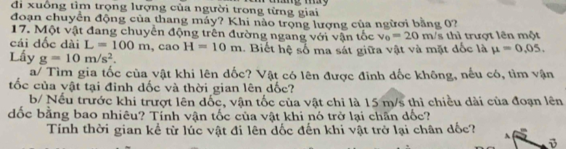 di xuống tìm trọng lượng của người trong từng giai 
đoạn chuyển động của thang máy? Khi nảo trọng lượng của ngừơi bằng 0? 
17. Một vật đang chuyển động trên đường ngang với vận tốc v_0=20m/s : hi trượt l n một 
cái dốc dài L=100m ,cao H=10m. Biết hệ số ma sát giữa vật và mặt đốc là mu =0,05. 
Lấy g=10m/s^2. 
a/ Tìm gia tốc của vật khi lên dốc? Vật có lên được đỉnh dốc không, nếu có, tìm vận 
tốc của vật tại đỉnh dốc và thời gian lên dốc? 
b/ Nếu trước khi trượt lên dốc, vận tốc của vật chỉ là 15 m/s thì chiều dài của đoạn lên 
đốc bằng bao nhiêu? Tỉnh vận tốc của vật khi nó trở lại chân dốc? 
Tính thời gian kể từ lúc vật đi lên dốc đến khi vật trở lại chân dốc? ^