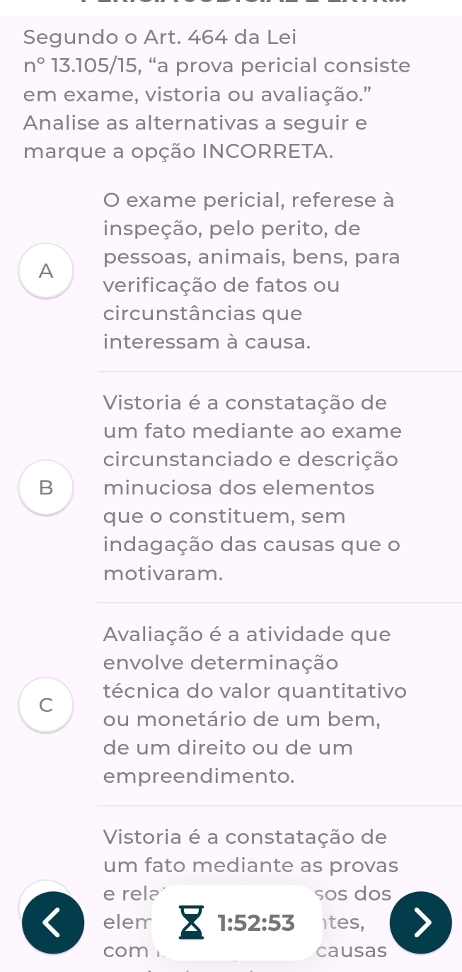 Segundo o Art. 464 da Lei 
n° 13.105/15, “a prova pericial consiste 
em exame, vistoria ou avaliação." 
Analise as alternativas a seguir e 
marque a opção INCORRETA. 
O exame pericial, referese à 
inspeção, pelo perito, de 
A pessoas, animais, bens, para 
verificação de fatos ou 
circunstâncias que 
interessam à causa. 
Vistoria é a constatação de 
um fato mediante ao exame 
circunstanciado e descrição 
B minuciosa dos elementos 
que o constituem, sem 
indagação das causas que o 
motivaram. 
Avaliação é a atividade que 
envolve determinação 
técnica do valor quantitativo 
C 
ou monetário de um bem, 
de um direito ou de um 
empreendimento. 
Vistoria é a constatação de 
um fato mediante as provas 
e rel sos dos 
elem 1:52:53 ites, 
com causas