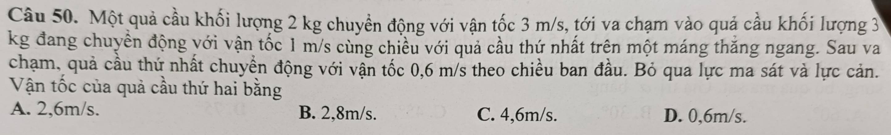 Một quả cầu khối lượng 2 kg chuyển động với vận tốc 3 m/s, tới va chạm vào quả cầu khối lượng 3
kg đang chuyền động với vận tốc 1 m/s cùng chiều với quả cầu thứ nhất trên một máng thăng ngang. Sau va
chạm, quả cầu thứ nhất chuyển động với vận tốc 0,6 m/s theo chiều ban đầu. Bỏ qua lực ma sát và lực cản.
Vận tốc của quả cầu thứ hai bằng
A. 2,6m/s. B. 2,8m/s. C. 4,6m/s. D. 0,6m/s.