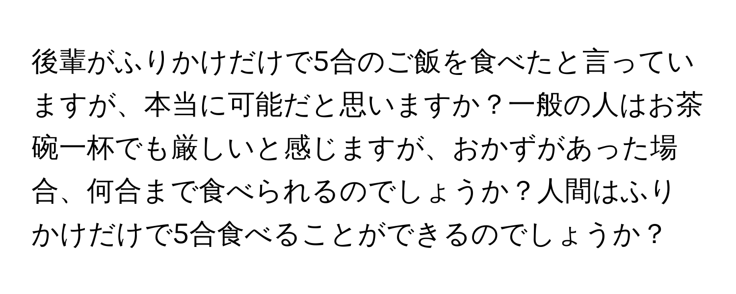 後輩がふりかけだけで5合のご飯を食べたと言っていますが、本当に可能だと思いますか？一般の人はお茶碗一杯でも厳しいと感じますが、おかずがあった場合、何合まで食べられるのでしょうか？人間はふりかけだけで5合食べることができるのでしょうか？