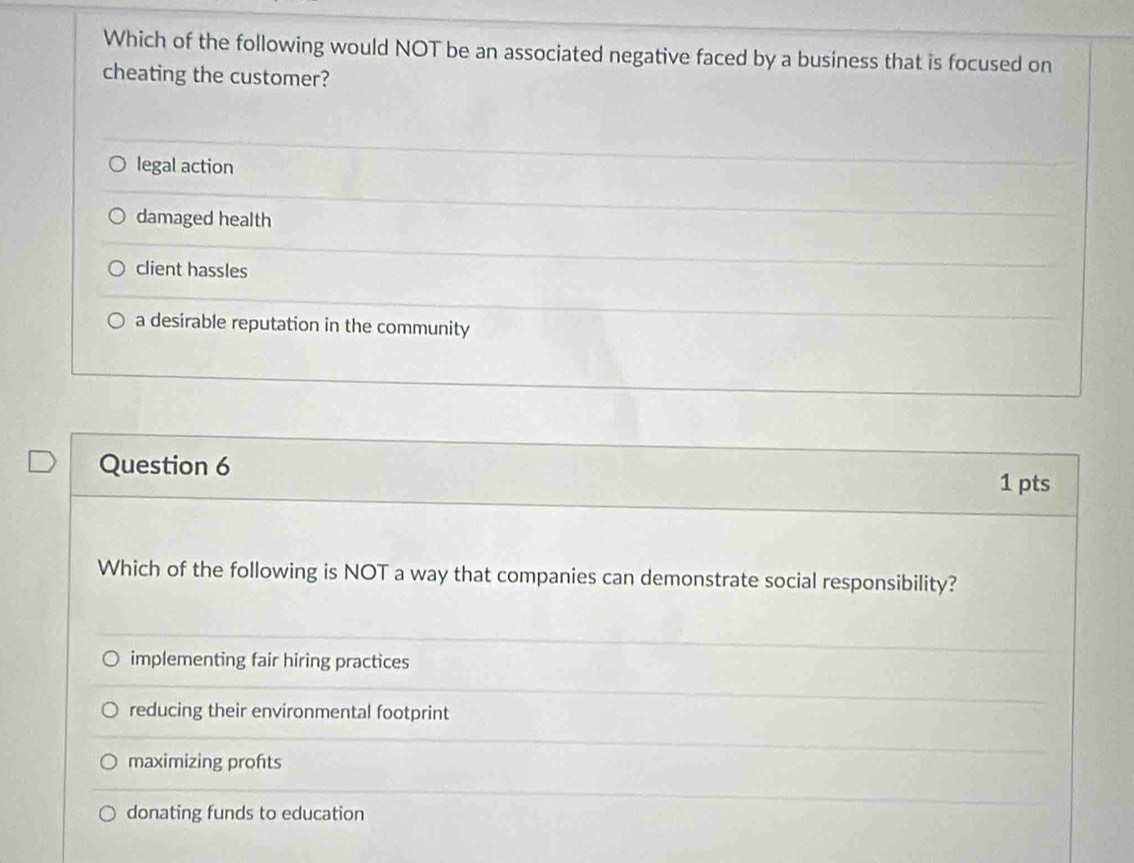 Which of the following would NOT be an associated negative faced by a business that is focused on
cheating the customer?
legal action
damaged health
client hassles
a desirable reputation in the community
Question 6
1 pts
Which of the following is NOT a way that companies can demonstrate social responsibility?
implementing fair hiring practices
reducing their environmental footprint
maximizing profts
donating funds to education