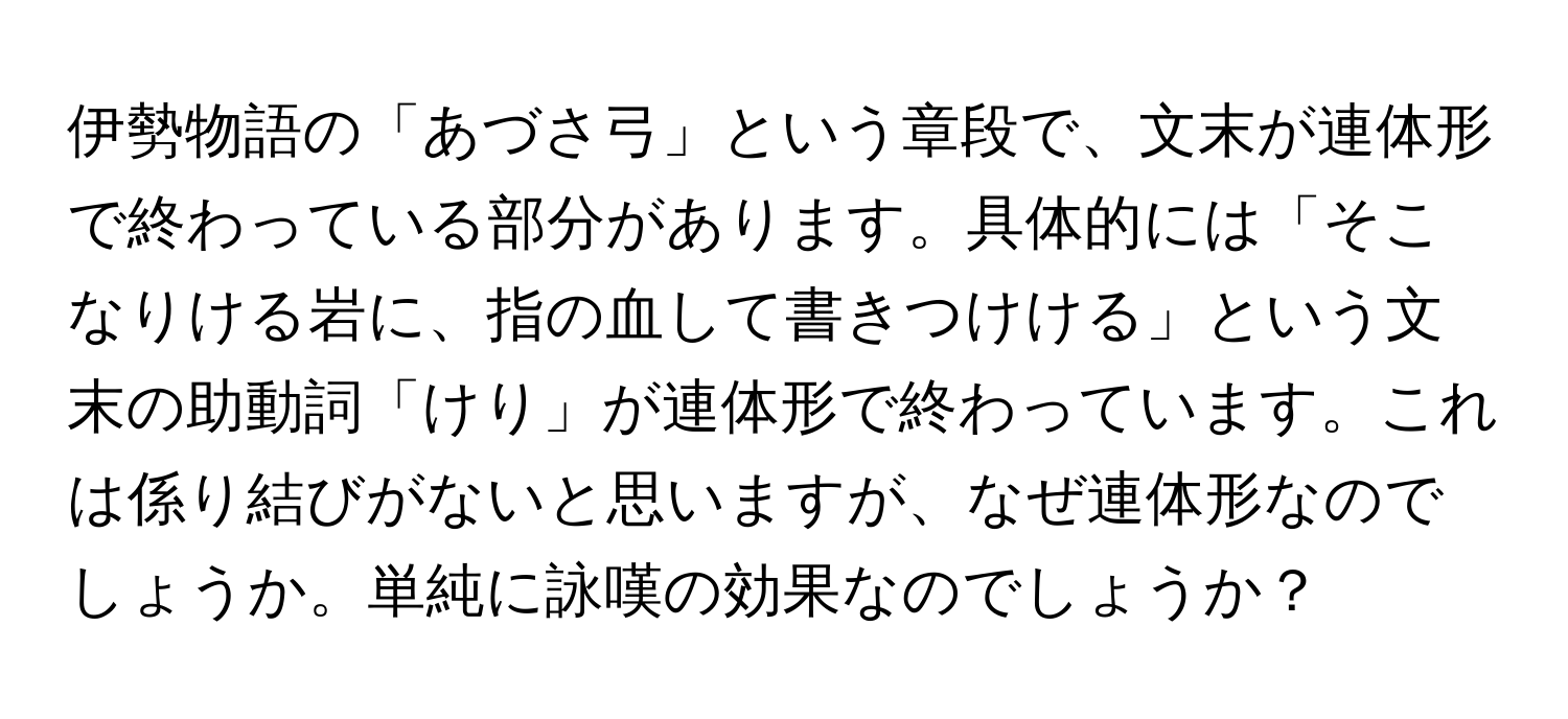 伊勢物語の「あづさ弓」という章段で、文末が連体形で終わっている部分があります。具体的には「そこなりける岩に、指の血して書きつけける」という文末の助動詞「けり」が連体形で終わっています。これは係り結びがないと思いますが、なぜ連体形なのでしょうか。単純に詠嘆の効果なのでしょうか？