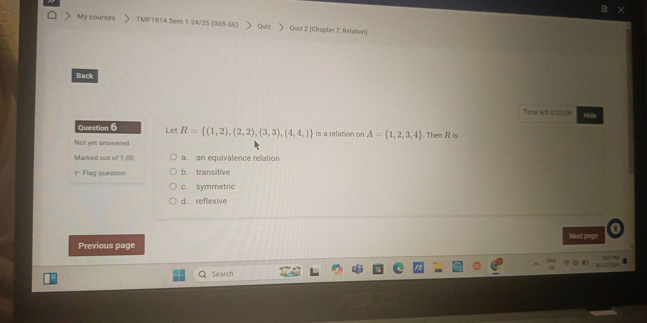 My courses TMF1814 Sem 1 24/25 (G05-SE) Quiz > Quiz 2 (Chapter 7: Relation)
Back
Time left 0:23:08 Hide
Question 6 Let R= (1,2),(2,2),(3,3),(4,4,) is a relation on A= 1,2,3,4. Then R is
Not yet answered
Marked out of 1.00 a. an equivalence relation
Flag question
b. transitive
c. symmetric
d. reflexive
Next page
Previous page
9:07 PM
30/12/2024
Search