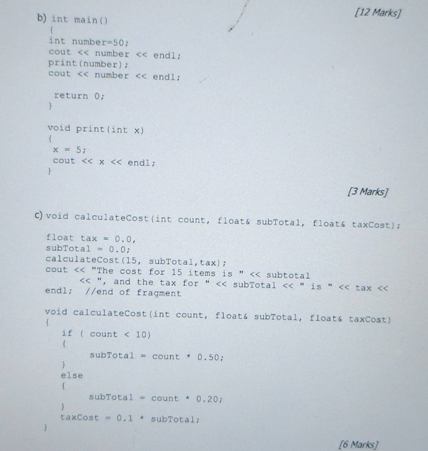 int main() 
[12 Marks] 
 
int numbe r=50 : 
cout << number  endl; 
print(number); 
cout << numbe  r endl; 
return 0; 
 
void print(int x) 

x=5; 
cout <<x endl; 
 
[3 Marks] 
C)void calculateCost(int count, float& subTotal, float& taxCost); 
float tax=0.0, 
subTot a1=0.0 : 
calculateCost(15, subTotal,tax); 
cout << "The cost for  15 items is " << subtotal
", and the tax for " << subTotal  <<'' is'' a <<t ax (count<10)

subTotal=count*0.50; 
 
else 

subTotal=count*0.20; 

taxcos t=0.1*subTotal; 
 
[6 Marks]